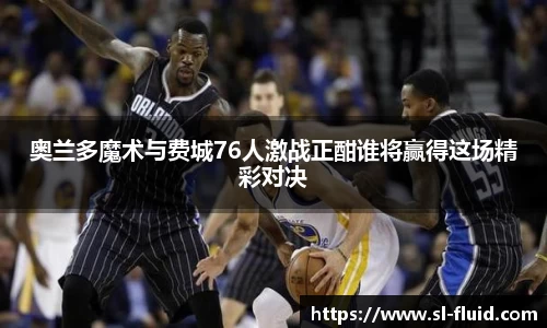 奥兰多魔术与费城76人激战正酣谁将赢得这场精彩对决